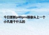 今日更新p40pro攝像頭上一個(gè)小孔是干什么的