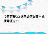 今日更新?? 繼承如何辦理土地使用證過戶