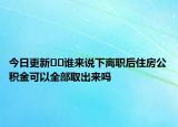 今日更新??誰來說下離職后住房公積金可以全部取出來嗎