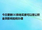 今日更新??異地買房可以用公積金貸款嗎如何辦理