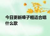 今日更新嗓子粗適合唱什么歌