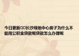 今日更新??長沙綠地中心房子為什么不能用公積金貸款呢貸款怎么辦理呢