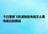 今日更新飛利浦智能電視怎么看電視臺(tái)的頻道