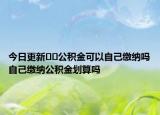 今日更新??公積金可以自己繳納嗎自己繳納公積金劃算嗎