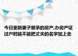 今日更新妻子繼承的房產(chǎn),辦房產(chǎn)證過戶時(shí)能不能把丈夫的名字加上去