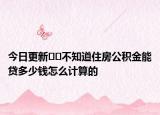 今日更新??不知道住房公積金能貸多少錢怎么計(jì)算的