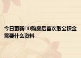 今日更新??購房后首次取公積金需要什么資料