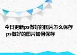 今日更新ps做好的圖片怎么保存 ps做好的圖片如何保存