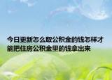 今日更新怎么取公積金的錢怎樣才能把住房公積金里的錢拿出來