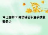 今日更新??商貸轉(zhuǎn)公積金手續(xù)費(fèi)要多少