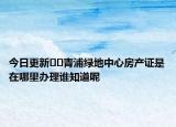 今日更新??青浦綠地中心房產(chǎn)證是在哪里辦理誰知道呢