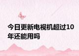 今日更新電視機超過10年還能用嗎