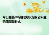 今日更新??請(qǐng)問離職支取公積金的流程是什么