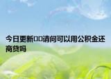 今日更新??請(qǐng)問可以用公積金還商貸嗎