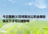 今日更新??怎樣取出公積金哪些情況下才可以提取呢