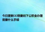 今日更新??想要問下公積金辦理需要什么手續(xù)