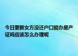 今日更新女方沒遷戶口能辦房產證嗎應該怎么辦理呢