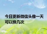 今日更新微信頭像一天可以換幾次