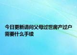 今日更新請問父母過世房產(chǎn)過戶需要什么手續(xù)