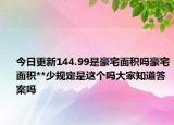 今日更新144.99是豪宅面積嗎豪宅面積**少規(guī)定是這個嗎大家知道答案嗎