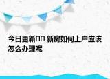 今日更新?? 新房如何上戶應(yīng)該怎么辦理呢