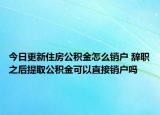 今日更新住房公積金怎么銷戶 辭職之后提取公積金可以直接銷戶嗎