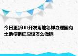 今日更新??開發(fā)用地怎樣辦理國有土地使用證應該怎么做呢