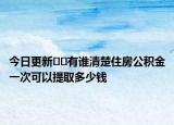 今日更新??有誰清楚住房公積金一次可以提取多少錢