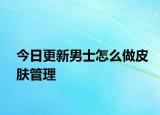 今日更新男士怎么做皮膚管理