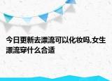 今日更新去漂流可以化妝嗎,女生漂流穿什么合適