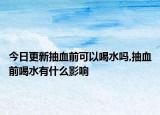 今日更新抽血前可以喝水嗎,抽血前喝水有什么影響