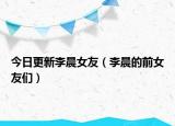 今日更新李晨女友（李晨的前女友們）