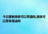 今日更新高鐵可以帶酒嗎,高鐵可以帶食用油嗎