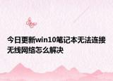 今日更新win10筆記本無法連接無線網絡怎么解決