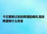 今日更新過夜的啤酒能喝嗎,隔夜啤酒有什么危害