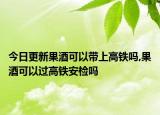 今日更新果酒可以帶上高鐵嗎,果酒可以過高鐵安檢嗎