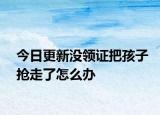 今日更新沒領證把孩子搶走了怎么辦