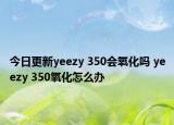 今日更新yeezy 350會(huì)氧化嗎 yeezy 350氧化怎么辦