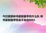 今日更新林書豪新賽季在什么隊 林書豪新賽季將會不會在NBA