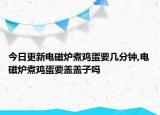 今日更新電磁爐煮雞蛋要幾分鐘,電磁爐煮雞蛋要蓋蓋子嗎