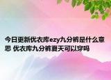 今日更新優(yōu)衣庫(kù)ezy九分褲是什么意思 優(yōu)衣庫(kù)九分褲夏天可以穿嗎