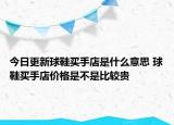 今日更新球鞋買手店是什么意思 球鞋買手店價格是不是比較貴