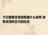 今日更新支線球鞋是什么意思 球鞋支線和正代的區(qū)別