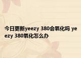 今日更新yeezy 380會氧化嗎 yeezy 380氧化怎么辦