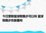 今日更新籃球鞋跑步可以嗎 籃球鞋跑步傷膝蓋嗎