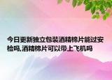 今日更新獨立包裝酒精棉片能過安檢嗎,酒精棉片可以帶上飛機嗎