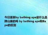 今日更新by bathing ape是什么品牌山寨的嗎 by bathing ape和Bape的區(qū)別