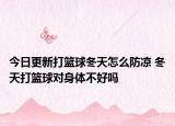 今日更新打籃球冬天怎么防涼 冬天打籃球?qū)ι眢w不好嗎
