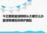 今日更新籃球鞋鞋頭太硬怎么辦 籃球鞋硬如何保護(hù)腳趾