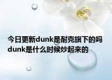 今日更新dunk是耐克旗下的嗎 dunk是什么時(shí)候炒起來(lái)的